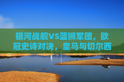 银河战舰VS蓝狮军团,欧冠史诗对决,皇马与切尔西的宿命碰撞,银河战舰VS蓝狮军团,欧冠史诗宿命对决 银河战舰VS蓝狮军团,欧冠史诗对决,皇马与切尔西的宿命碰撞,银河战舰VS蓝狮军团,欧冠史诗宿命对决
