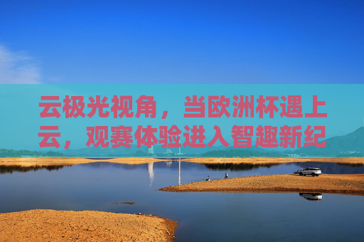 云极光视角，当欧洲杯遇上云，观赛体验进入智趣新纪元，云极光视角，欧洲杯观赛迈入智趣新纪元