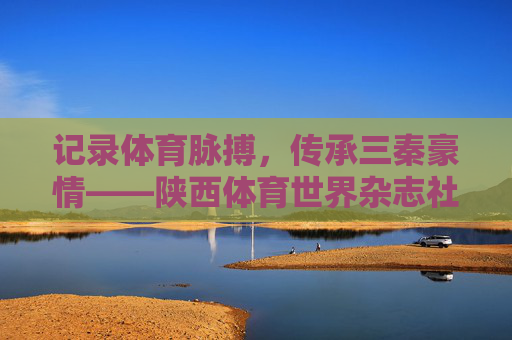 记录体育脉搏,传承三秦豪情——陕西体育世界杂志社的三十六载耕耘,陕西体育世界杂志社,三十六载耕耘,记录体育脉搏,传承三秦豪情 记录体育脉搏,传承三秦豪情——陕西体育世界杂志社的三十六载耕耘,陕西体育世界杂志社,三十六载耕耘,记录体育脉搏,传承三秦豪情