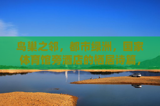 鸟巢之邻,都市绿洲,国家体育馆旁酒店的栖居诗篇,鸟巢之邻,都市绿洲栖居诗篇 鸟巢之邻,都市绿洲,国家体育馆旁酒店的栖居诗篇,鸟巢之邻,都市绿洲栖居诗篇