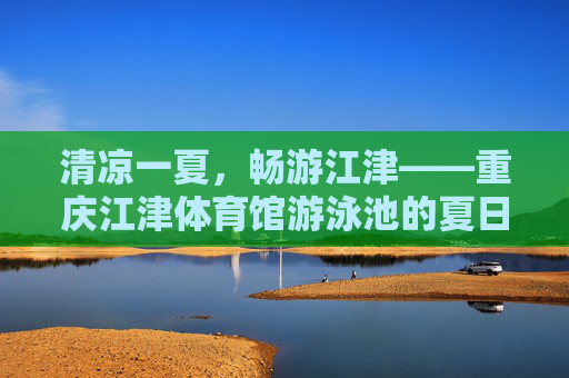 清凉一夏，畅游江津——重庆江津体育馆游泳池的夏日记忆，清凉一夏，畅游江津——重庆江津体育馆游泳池夏日记忆