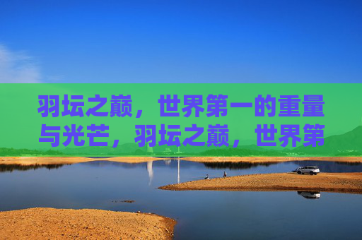 羽坛之巅,世界第一的重量与光芒,羽坛之巅,世界第一的重量与光芒 羽坛之巅,世界第一的重量与光芒,羽坛之巅,世界第一的重量与光芒