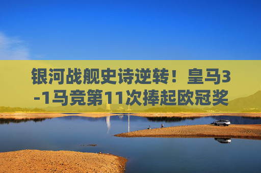 银河战舰史诗逆转！皇马3-1马竞第11次捧起欧冠奖杯，银河战舰史诗逆转！皇马第11次捧起欧冠奖杯