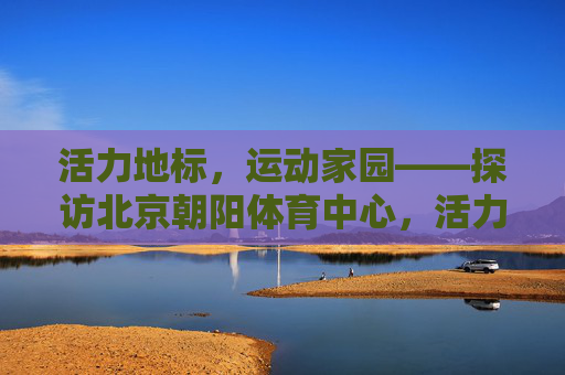 活力地标,运动家园——探访北京朝阳体育中心,活力地标,运动家园——北京朝阳体育中心 活力地标,运动家园——探访北京朝阳体育中心,活力地标,运动家园——北京朝阳体育中心