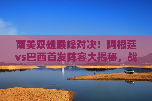 南美双雄巅峰对决！阿根廷vs巴西首发阵容大揭秘，战术博弈与球星闪耀，南美双雄巅峰对决，阿根廷vs巴西首发阵容大揭秘，战术博弈与球星闪耀
