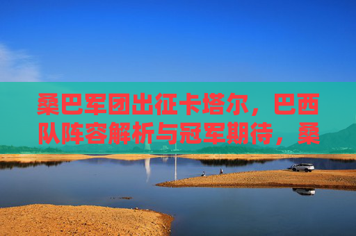 桑巴军团出征卡塔尔,巴西队阵容解析与冠军期待,桑巴军团出征卡塔尔,阵容解析与冠军展望 桑巴军团出征卡塔尔,巴西队阵容解析与冠军期待,桑巴军团出征卡塔尔,阵容解析与冠军展望