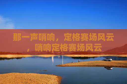 那一声哨响,定格赛场风云,哨响定格赛场风云 那一声哨响,定格赛场风云,哨响定格赛场风云