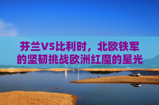 芬兰VS比利时,北欧铁军的坚韧挑战欧洲红魔的星光,北欧铁军挑战欧洲红魔,坚韧对星光 芬兰VS比利时,北欧铁军的坚韧挑战欧洲红魔的星光,北欧铁军挑战欧洲红魔,坚韧对星光