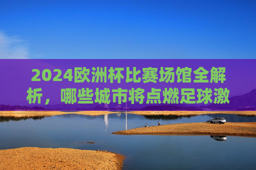 2024欧洲杯比赛场馆全解析，哪些城市将点燃足球激情？2024欧洲杯场馆全解析，点燃足球激情的城市