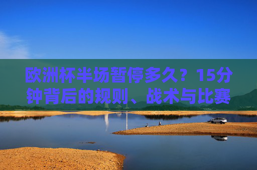 欧洲杯半场暂停多久？15分钟背后的规则、战术与比赛节奏，欧洲杯半场暂停15分钟，规则、战术与比赛节奏解析