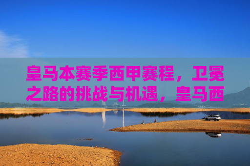 皇马本赛季西甲赛程,卫冕之路的挑战与机遇,皇马西甲赛程,卫冕之路的挑战与机遇 皇马本赛季西甲赛程,卫冕之路的挑战与机遇,皇马西甲赛程,卫冕之路的挑战与机遇