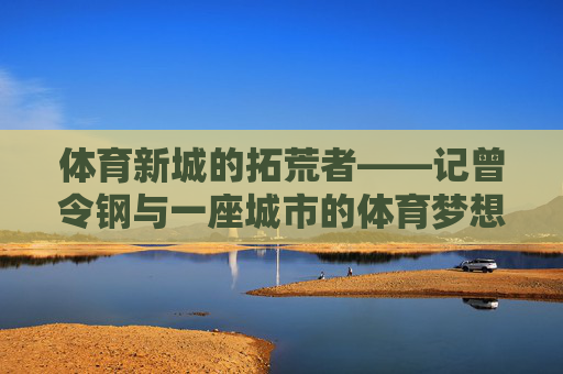 体育新城的拓荒者——记曾令钢与一座城市的体育梦想,曾令钢,体育新城的拓荒者与城市体育梦想 体育新城的拓荒者——记曾令钢与一座城市的体育梦想,曾令钢,体育新城的拓荒者与城市体育梦想