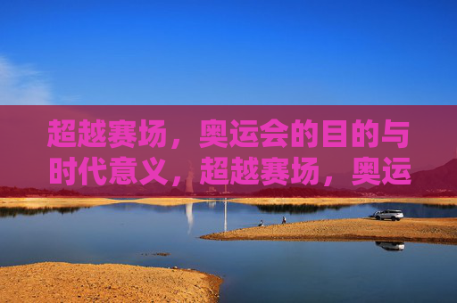 超越赛场,奥运会的目的与时代意义,超越赛场,奥运的初心与时代意义 超越赛场,奥运会的目的与时代意义,超越赛场,奥运的初心与时代意义