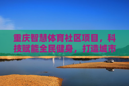 重庆智慧体育社区项目，科技赋能全民健身，打造城市健康生活新图景，重庆智慧体育社区，科技赋能全民健身，绘就城市健康生活新图景