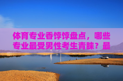 体育专业香饽饽盘点，哪些专业最受男性考生青睐？最受男性考生青睐的体育专业盘点