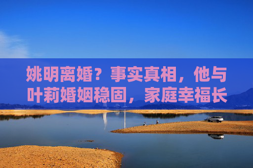 姚明离婚？事实真相，他与叶莉婚姻稳固，家庭幸福长久，姚明离婚传闻不实，婚姻稳固家庭幸福长久