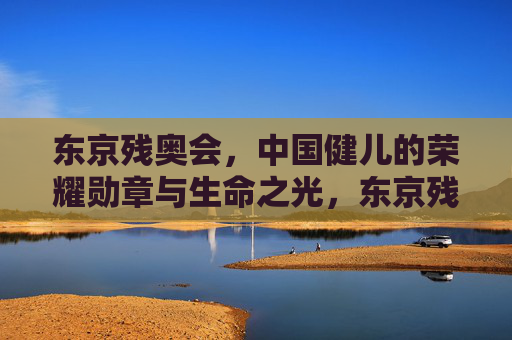 东京残奥会，中国健儿的荣耀勋章与生命之光，东京残奥会，中国健儿的荣耀勋章与生命之光