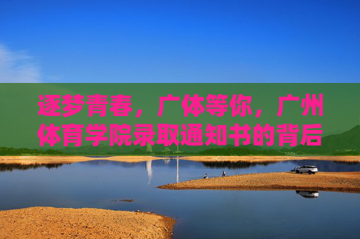逐梦青春，广体等你，广州体育学院录取通知书的背后与展望，逐梦青春，广体邀约，录取通知书背后的初心与展望