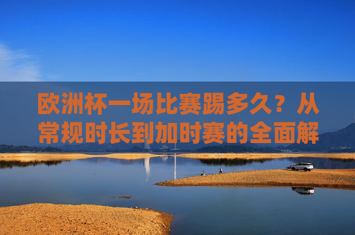 欧洲杯一场比赛踢多久？从常规时长到加时赛的全面解析，欧洲杯比赛时长全解析，从常规到加时赛