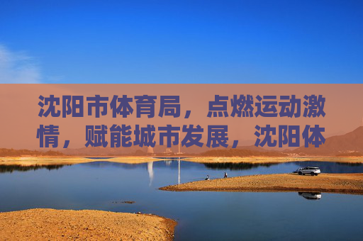 沈阳市体育局，点燃运动激情，赋能城市发展，沈阳体育局点燃运动激情赋能城市发展