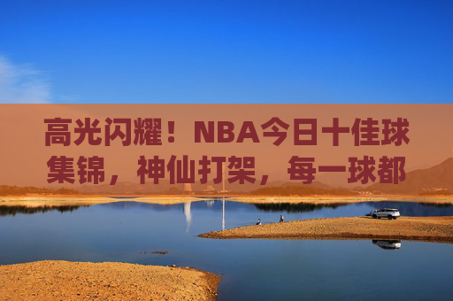 高光闪耀!NBA今日十佳球集锦,神仙打架,每一球都值得慢放 高光闪耀!NBA今日十佳球集锦,神仙打架,每一球都值得慢放