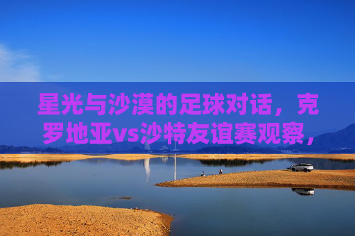 星光与沙漠的足球对话，克罗地亚vs沙特友谊赛观察，星光沙漠的足球对话，克罗地亚vs沙特友谊赛