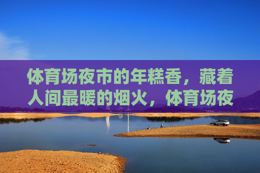 体育场夜市的年糕香,藏着人间最暖的烟火,体育场夜市年糕香,人间烟火暖 体育场夜市的年糕香,藏着人间最暖的烟火,体育场夜市年糕香,人间烟火暖