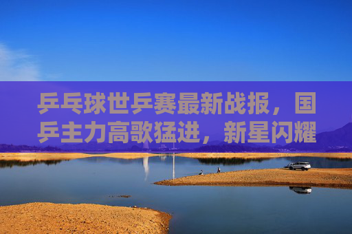 乒乓球世乒赛最新战报,国乒主力高歌猛进,新星闪耀引关注,国乒世乒赛高歌猛进,新星闪耀引关注 乒乓球世乒赛最新战报,国乒主力高歌猛进,新星闪耀引关注,国乒世乒赛高歌猛进,新星闪耀引关注