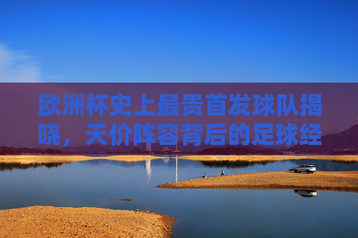 欧洲杯史上最贵首发球队揭晓，天价阵容背后的足球经济学，欧洲杯史上最贵首发球队，天价阵容的足球经济学