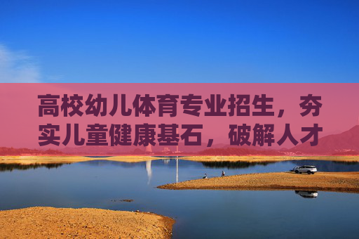 高校幼儿体育专业招生，夯实儿童健康基石，破解人才培养从0到1的难题，高校幼儿体育专业招生，夯实儿童健康，破解人才培养从0到1