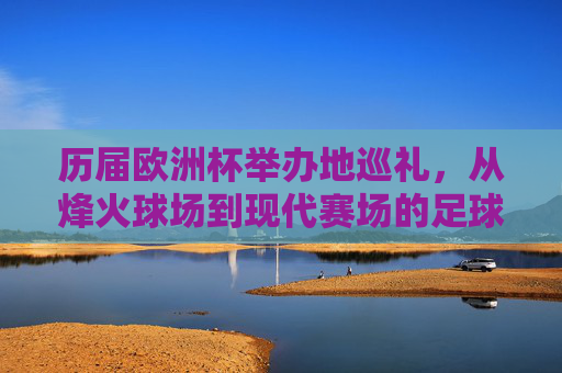 历届欧洲杯举办地巡礼,从烽火球场到现代赛场的足球地图,烽火球场到现代赛场,欧洲杯举办地足球地图巡礼 历届欧洲杯举办地巡礼,从烽火球场到现代赛场的足球地图,烽火球场到现代赛场,欧洲杯举办地足球地图巡礼