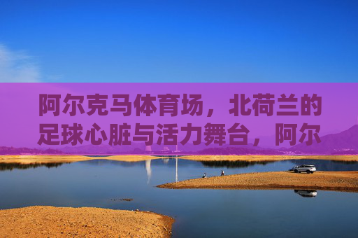 阿尔克马体育场,北荷兰的足球心脏与活力舞台,阿尔克马体育场,北荷兰的足球心脏与活力舞台 阿尔克马体育场,北荷兰的足球心脏与活力舞台,阿尔克马体育场,北荷兰的足球心脏与活力舞台