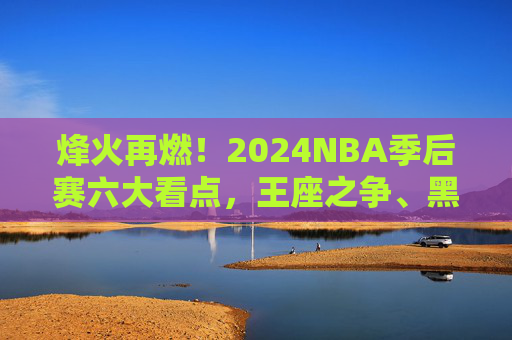 烽火再燃!2024NBA季后赛六大看点,王座之争、黑马逆袭与传奇续章,烽火再燃!2024NBA季后赛,王座之争、黑马逆袭与传奇续章 烽火再燃!2024NBA季后赛六大看点,王座之争、黑马逆袭与传奇续章,烽火再燃!2024NBA季后赛,王座之争、黑马逆袭与传奇续章