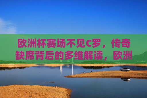 欧洲杯赛场不见C罗,传奇缺席背后的多维解读,欧洲杯赛场无C罗,传奇缺席背后的多维解读 欧洲杯赛场不见C罗,传奇缺席背后的多维解读,欧洲杯赛场无C罗,传奇缺席背后的多维解读
