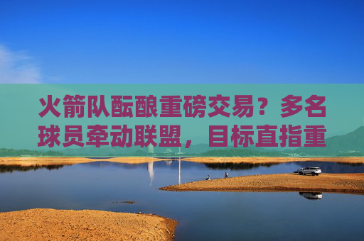 火箭队酝酿重磅交易?多名球员牵动联盟,目标直指重建提速,火箭队酝酿重磅交易加速重建 火箭队酝酿重磅交易?多名球员牵动联盟,目标直指重建提速,火箭队酝酿重磅交易加速重建