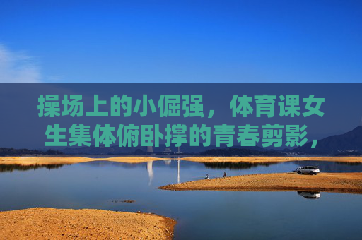 操场上的小倔强,体育课女生集体俯卧撑的青春剪影,操场小倔强,女生俯卧撑的青春剪影 操场上的小倔强,体育课女生集体俯卧撑的青春剪影,操场小倔强,女生俯卧撑的青春剪影