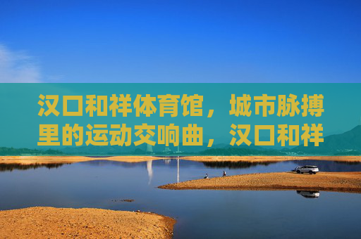 汉口和祥体育馆,城市脉搏里的运动交响曲,汉口和祥体育馆,城市脉搏里的运动交响曲 汉口和祥体育馆,城市脉搏里的运动交响曲,汉口和祥体育馆,城市脉搏里的运动交响曲