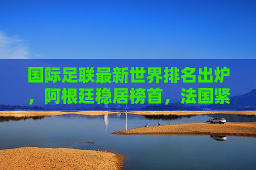 国际足联最新世界排名出炉，阿根廷稳居榜首，法国紧随其后，多队位次生变，国际足联最新世界排名，阿根廷榜首，法国次席，多队位次生变