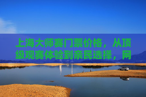 上海大师赛门票价格,从顶级观赛体验到亲民选择,网球盛宴触手可及,上海大师赛门票,顶级体验与亲民选择,网球盛宴触手可及 上海大师赛门票价格,从顶级观赛体验到亲民选择,网球盛宴触手可及,上海大师赛门票,顶级体验与亲民选择,网球盛宴触手可及