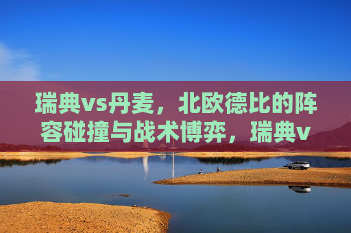 瑞典vs丹麦，北欧德比的阵容碰撞与战术博弈，瑞典vs丹麦，北欧德比的阵容碰撞与战术博弈