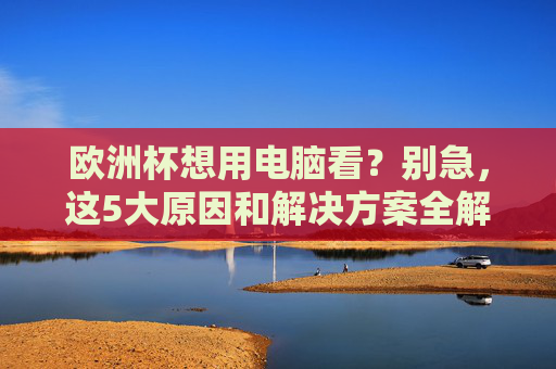 欧洲杯想用电脑看?别急,这5大原因和解决方案全解析,欧洲杯电脑观看,5大原因与解决方案全解析 欧洲杯想用电脑看?别急,这5大原因和解决方案全解析,欧洲杯电脑观看,5大原因与解决方案全解析