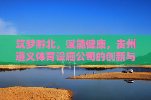 筑梦黔北,赋能健康,贵州遵义体育设施公司的创新与担当,黔北筑梦·健康赋能,遵义体育设施公司的创新担当 筑梦黔北,赋能健康,贵州遵义体育设施公司的创新与担当,黔北筑梦·健康赋能,遵义体育设施公司的创新担当