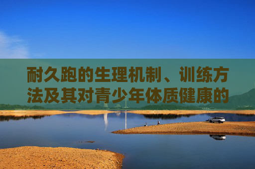 耐久跑的生理机制、训练方法及其对青少年体质健康的影响研究,耐久跑生理机制、训练方法对青少年体质健康的影响研究 耐久跑的生理机制、训练方法及其对青少年体质健康的影响研究,耐久跑生理机制、训练方法对青少年体质健康的影响研究