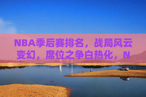 NBA季后赛排名，战局风云变幻，席位之争白热化，NBA季后赛排名战，席位之争风云激荡