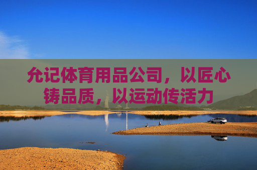 允记体育用品公司,以匠心铸品质,以运动传活力 允记体育用品公司,以匠心铸品质,以运动传活力
