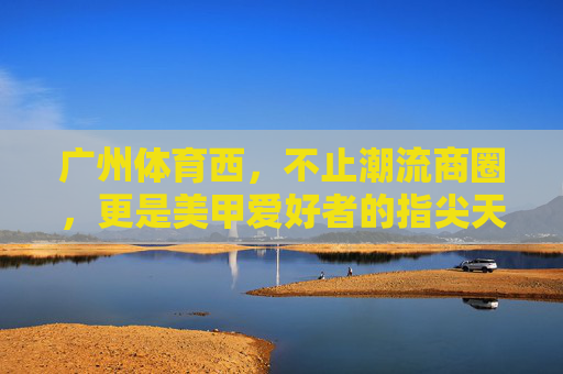 广州体育西,不止潮流商圈,更是美甲爱好者的指尖天堂 广州体育西,不止潮流商圈,更是美甲爱好者的指尖天堂