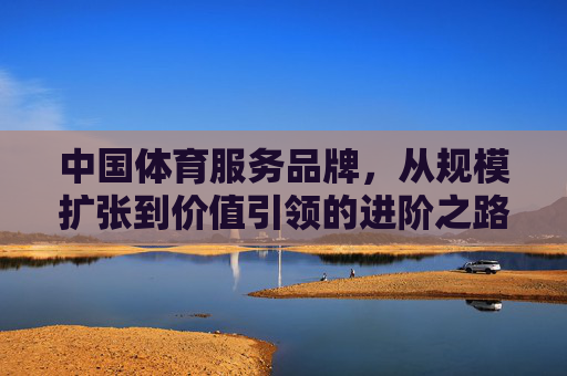 中国体育服务品牌,从规模扩张到价值引领的进阶之路,中国体育服务品牌从规模扩张到价值引领的进阶之路 中国体育服务品牌,从规模扩张到价值引领的进阶之路,中国体育服务品牌从规模扩张到价值引领的进阶之路