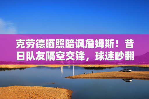 克劳德晒照暗讽詹姆斯！昔日队友隔空交锋，球迷吵翻，他什么意思？昔日队友隔空交锋！克劳德晒照暗讽詹姆斯