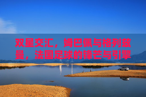 双星交汇,姆巴佩与格列兹曼,法国足球的锋芒与引擎,法国足球双星交汇,姆巴佩锋芒与格列兹曼引擎 双星交汇,姆巴佩与格列兹曼,法国足球的锋芒与引擎,法国足球双星交汇,姆巴佩锋芒与格列兹曼引擎