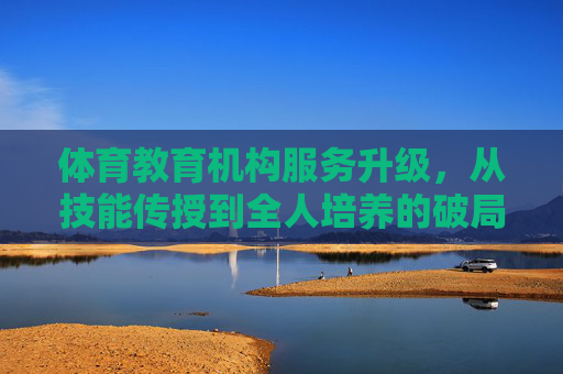 体育教育机构服务升级,从技能传授到全人培养的破局之路,体育教育破局之路,从技能传授到全人培养的升级 体育教育机构服务升级,从技能传授到全人培养的破局之路,体育教育破局之路,从技能传授到全人培养的升级